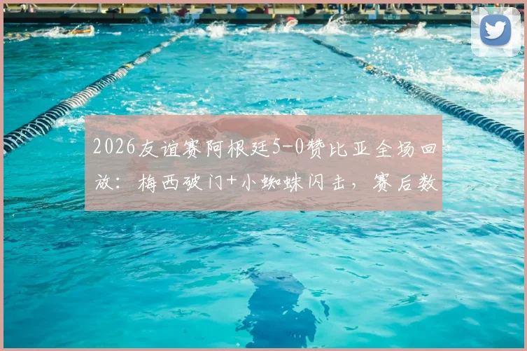 2026友谊赛阿根廷5-0赞比亚全场回放：梅西破门+小蜘蛛闪击，赛后数据评分一览