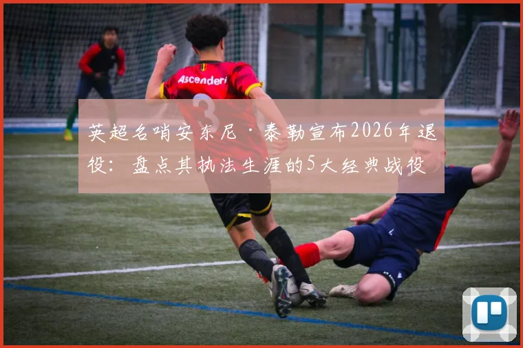 英超名哨安东尼·泰勒宣布2026年退役:盘点其执法生涯的5大经典战役与争议瞬间