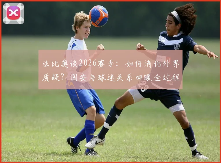 法比奥谈2026赛季：如何消化外界质疑？国安与球迷关系回暖全过程解析