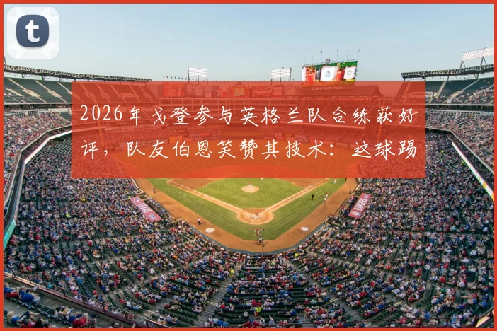 2026年戈登参与英格兰队合练获好评，队友伯恩笑赞其技术：这球踢得很有巴萨味道