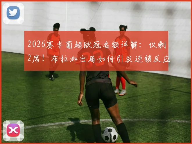 2026赛季葡超欧冠名额详解：仅剩2席！布拉加出局如何引发连锁反应，本菲卡葡萄牙体育谁将锁定资格