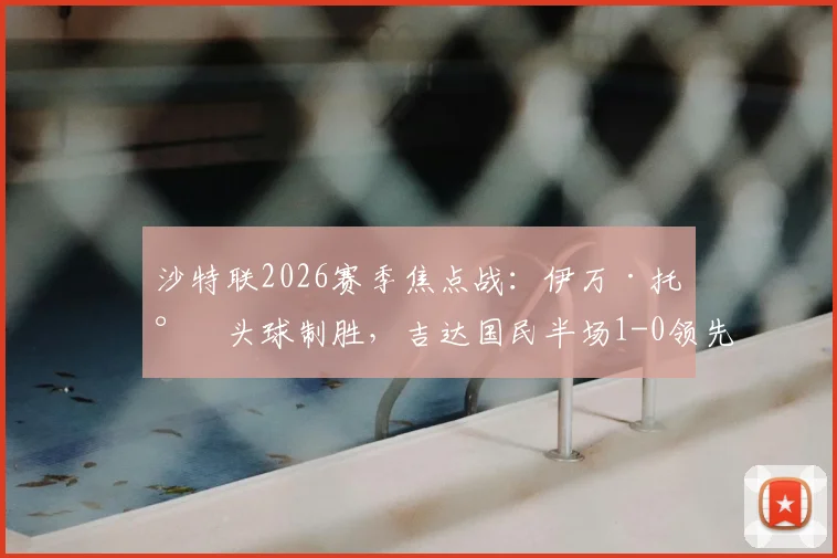 沙特联2026赛季焦点战：伊万·托尼头球制胜，吉达国民半场1-0领先布赖代合作，附球员表现深度解析
