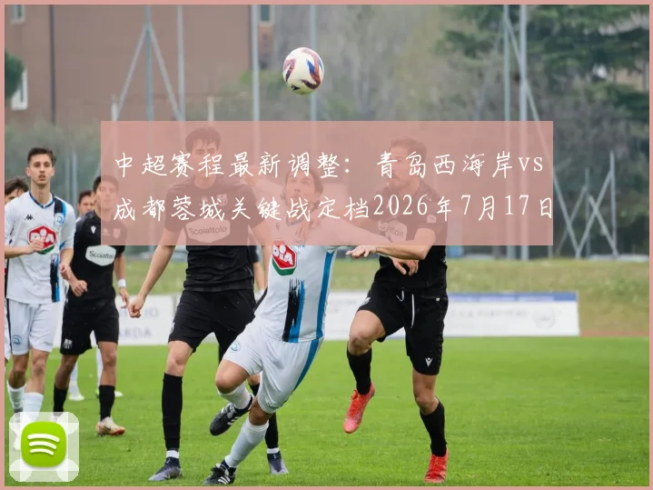 中超赛程最新调整：青岛西海岸vs成都蓉城关键战定档2026年7月17日，购票与观赛全攻略