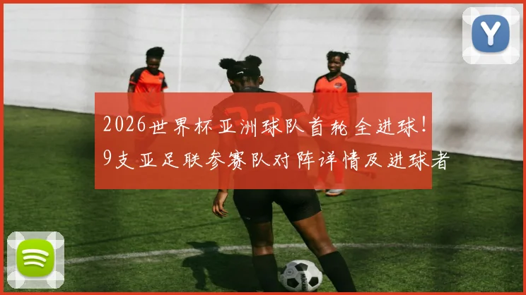 2026世界杯亚洲球队首轮全进球！9支亚足联参赛队对阵详情及进球者一览，告别鱼腩时代