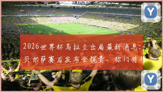 2026世界杯乌拉圭出局最新消息：贝尔萨赛后发布会揽责，称门将穆斯莱拉是因伤主动要求被换下