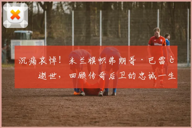 沉痛哀悼！米兰旗帜弗朗哥·巴雷西逝世，回顾传奇后卫的忠诚一生与足球遗产