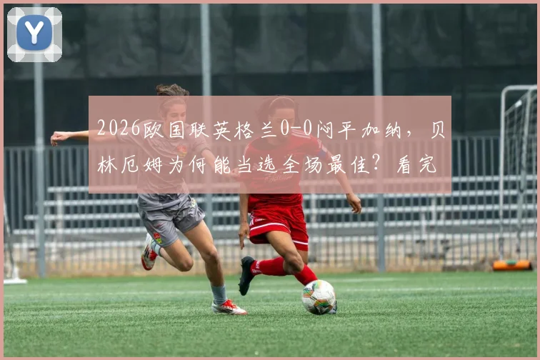 2026欧国联英格兰0-0闷平加纳,贝林厄姆为何能当选全场最佳?看完整录像及评选标准解析