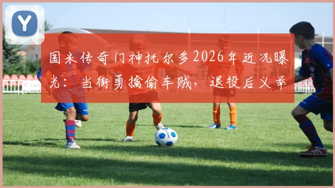 国米传奇门神托尔多2026年近况曝光：当街勇擒偷车贼，退役后义举引热议