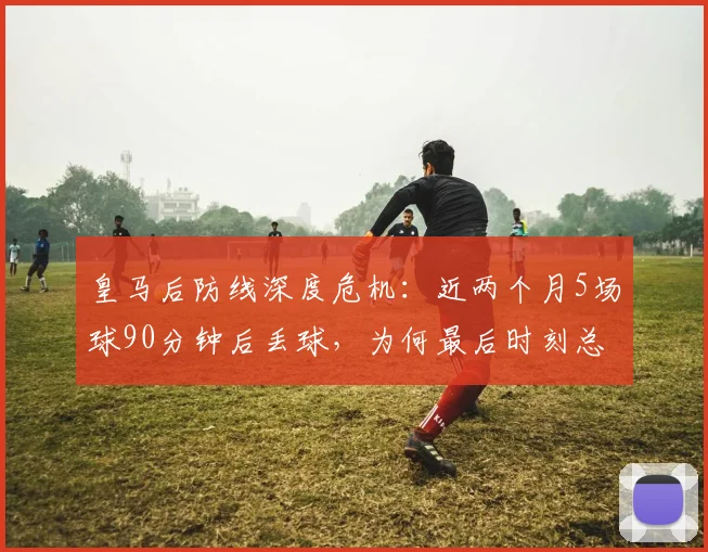 皇马后防线深度危机：近两个月5场球90分钟后丢球，为何最后时刻总崩盘？