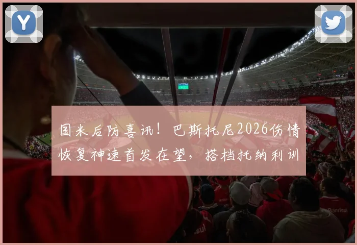 国米后防喜讯！巴斯托尼2026伤情恢复神速首发在望，搭档托纳利训练无碍备战新赛季