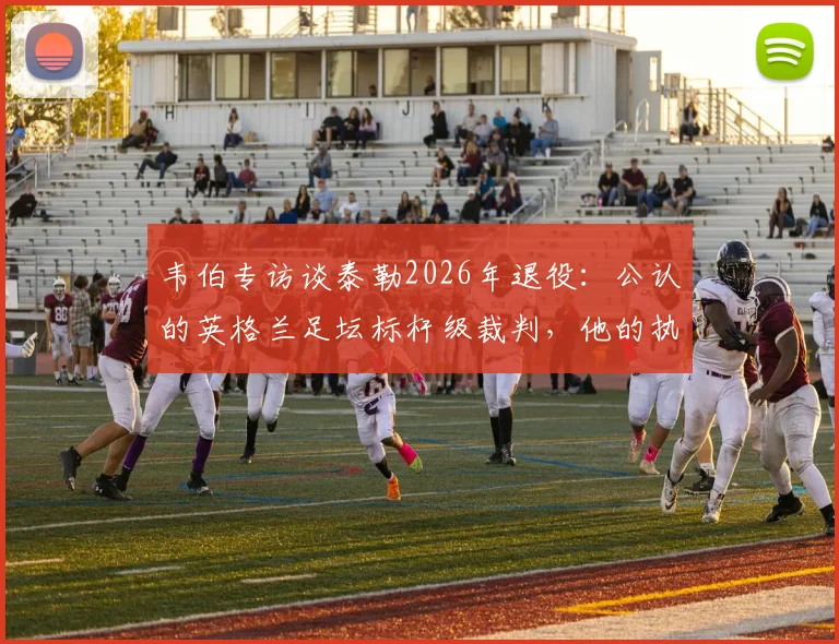 韦伯专访谈泰勒2026年退役:公认的英格兰足坛标杆级裁判,他的执法哲学与争议时刻全解析