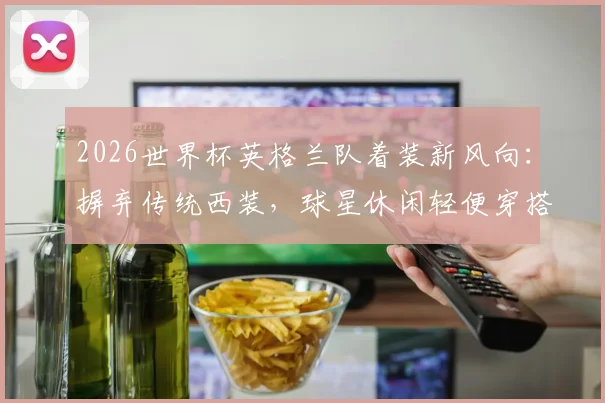 2026世界杯英格兰队着装新风向:摒弃传统西装,球星休闲轻便穿搭全解析与品牌揭秘
