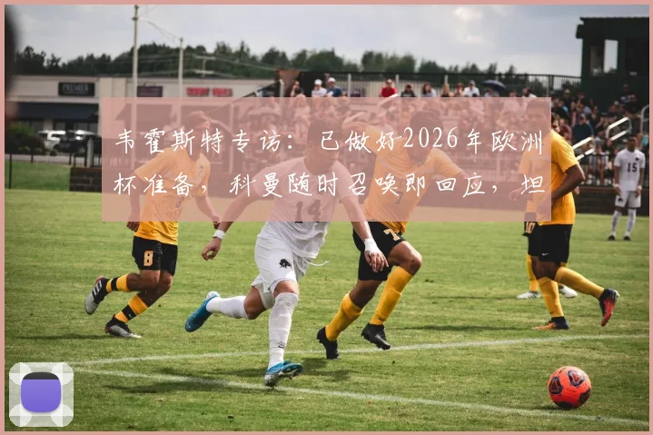 韦霍斯特专访：已做好2026年欧洲杯准备，科曼随时召唤即回应，坦言全队唯一目标是闯入决赛